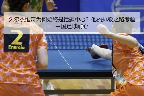 久尔杰维奇为何始终是话题中心？他的执教之路考验中国足球耐心